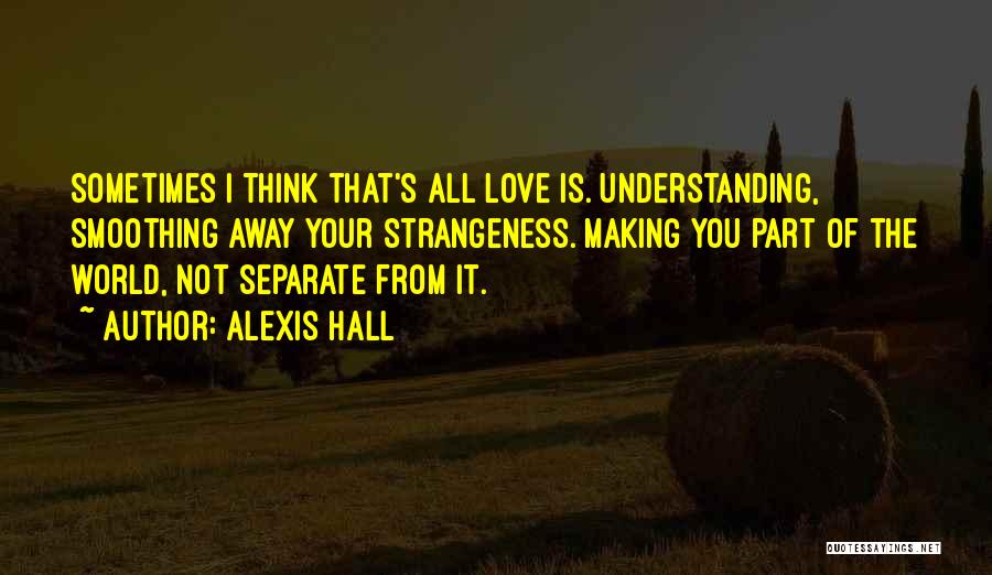 Alexis Hall Quotes: Sometimes I Think That's All Love Is. Understanding, Smoothing Away Your Strangeness. Making You Part Of The World, Not Separate