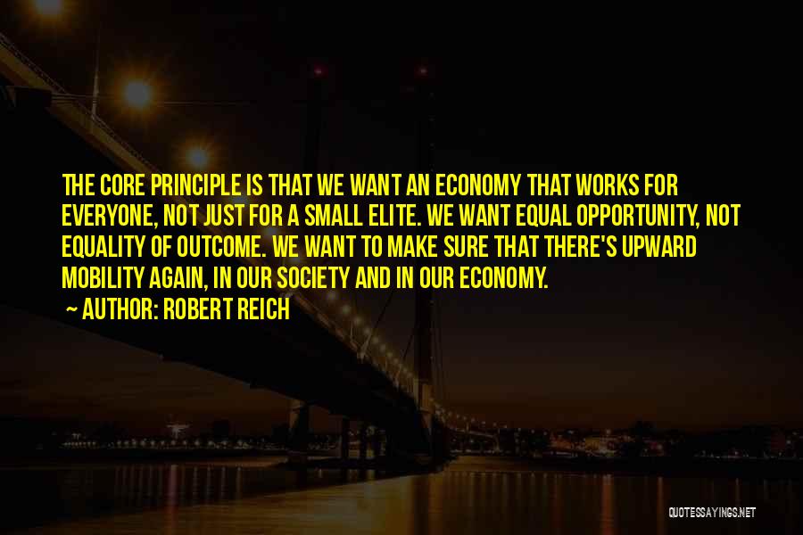 Robert Reich Quotes: The Core Principle Is That We Want An Economy That Works For Everyone, Not Just For A Small Elite. We