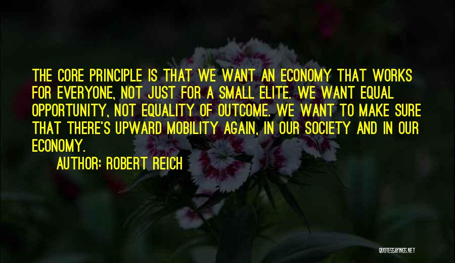 Robert Reich Quotes: The Core Principle Is That We Want An Economy That Works For Everyone, Not Just For A Small Elite. We