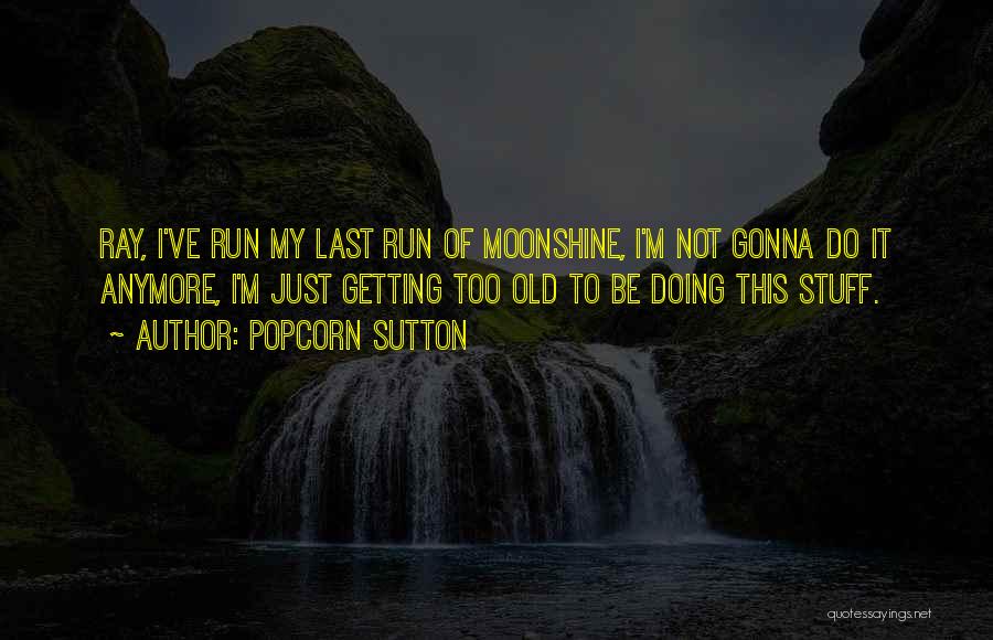 Popcorn Sutton Quotes: Ray, I've Run My Last Run Of Moonshine, I'm Not Gonna Do It Anymore, I'm Just Getting Too Old To