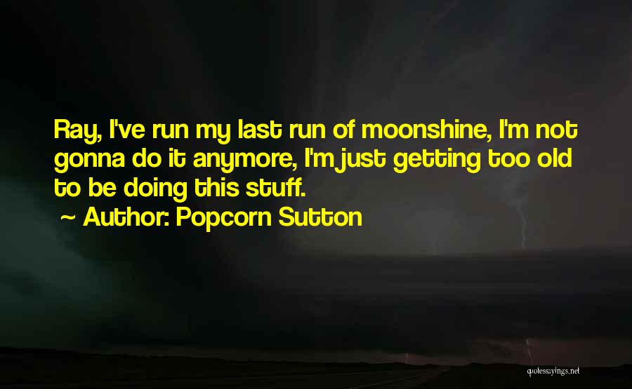 Popcorn Sutton Quotes: Ray, I've Run My Last Run Of Moonshine, I'm Not Gonna Do It Anymore, I'm Just Getting Too Old To