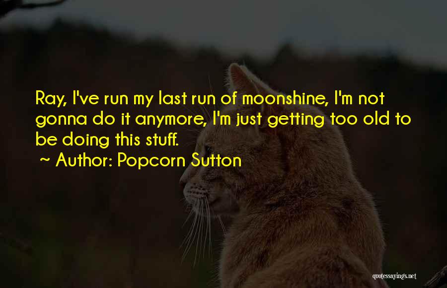 Popcorn Sutton Quotes: Ray, I've Run My Last Run Of Moonshine, I'm Not Gonna Do It Anymore, I'm Just Getting Too Old To