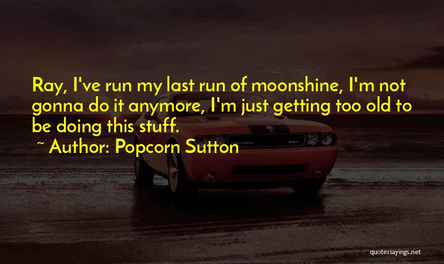Popcorn Sutton Quotes: Ray, I've Run My Last Run Of Moonshine, I'm Not Gonna Do It Anymore, I'm Just Getting Too Old To