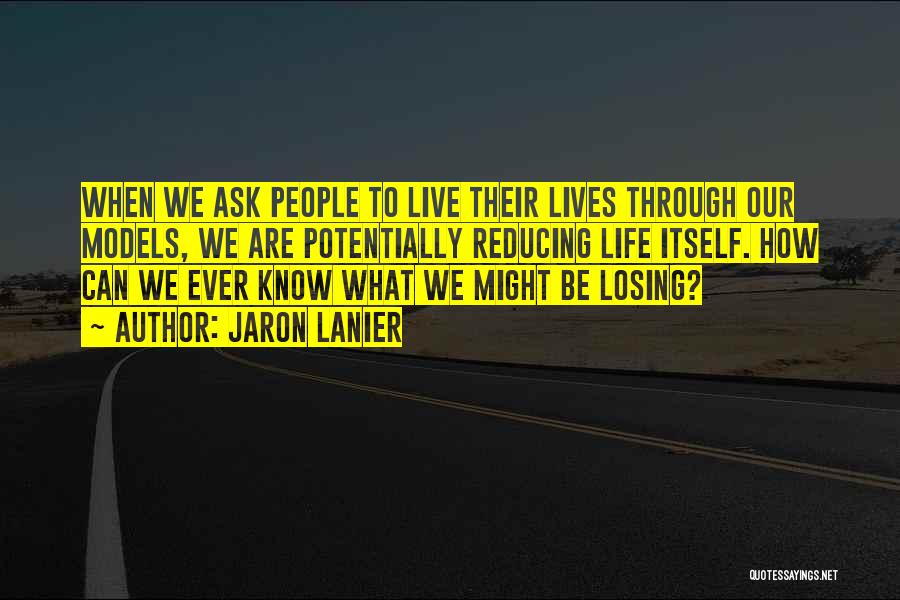 Jaron Lanier Quotes: When We Ask People To Live Their Lives Through Our Models, We Are Potentially Reducing Life Itself. How Can We