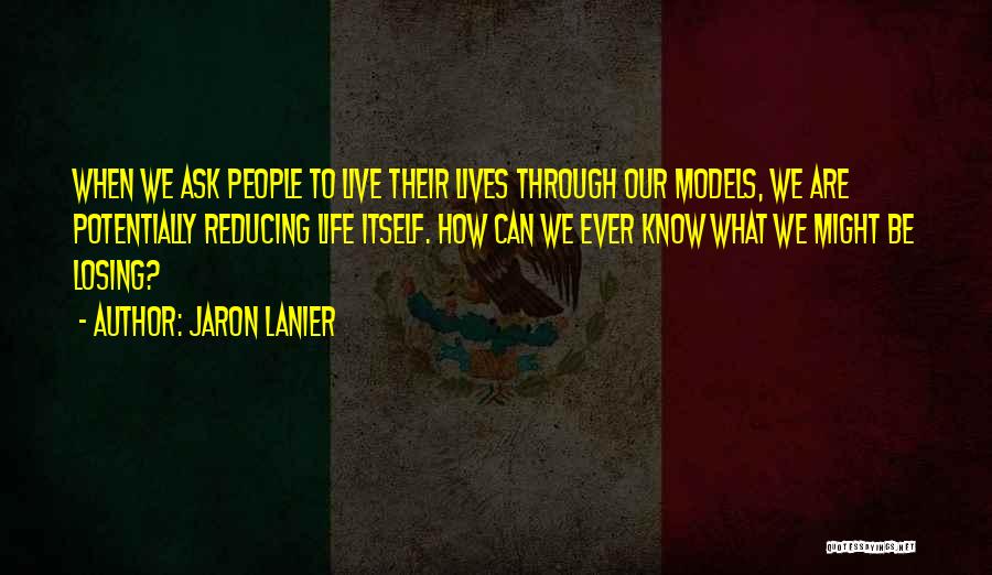 Jaron Lanier Quotes: When We Ask People To Live Their Lives Through Our Models, We Are Potentially Reducing Life Itself. How Can We