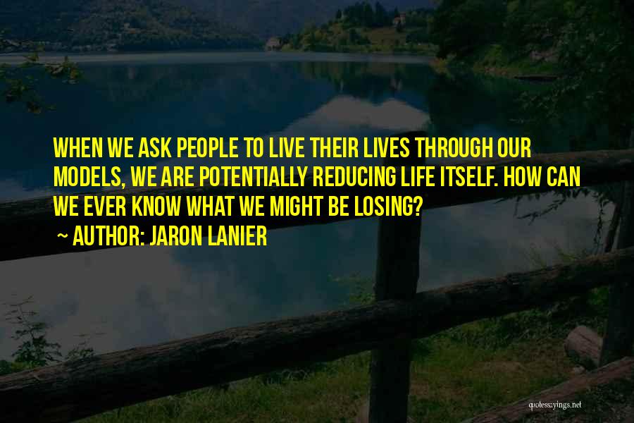 Jaron Lanier Quotes: When We Ask People To Live Their Lives Through Our Models, We Are Potentially Reducing Life Itself. How Can We