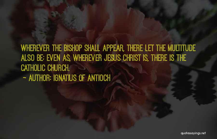 Ignatius Of Antioch Quotes: Wherever The Bishop Shall Appear, There Let The Multitude Also Be; Even As, Wherever Jesus Christ Is, There Is The