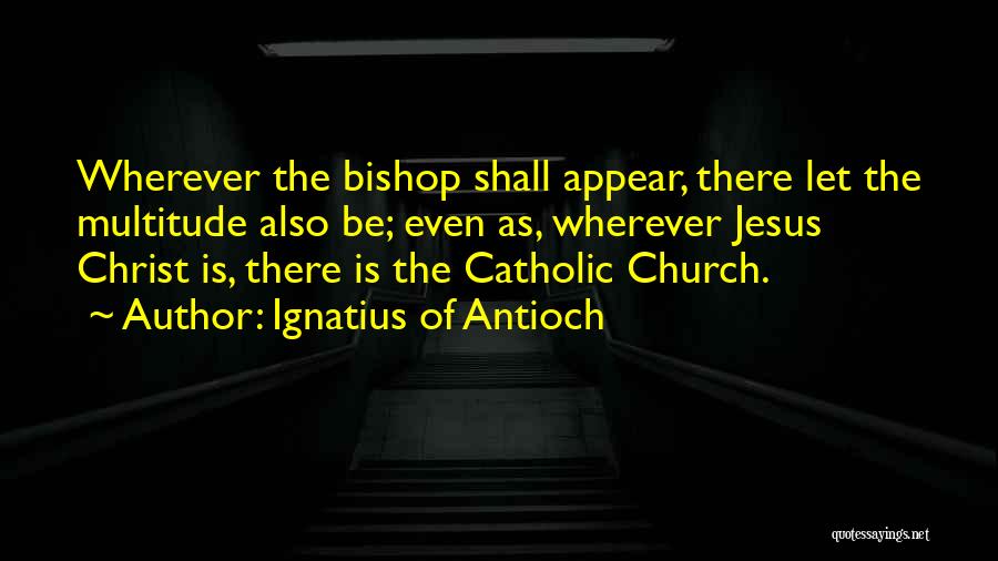 Ignatius Of Antioch Quotes: Wherever The Bishop Shall Appear, There Let The Multitude Also Be; Even As, Wherever Jesus Christ Is, There Is The