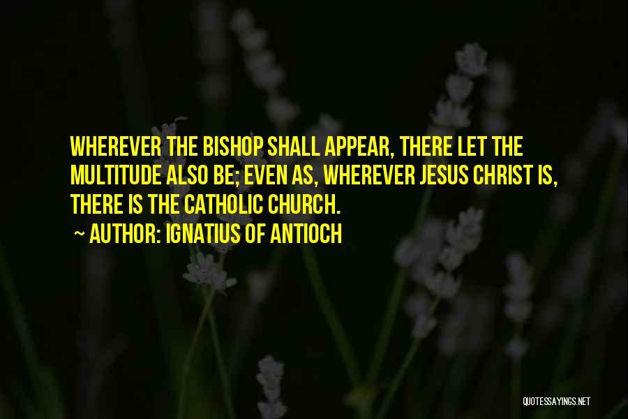 Ignatius Of Antioch Quotes: Wherever The Bishop Shall Appear, There Let The Multitude Also Be; Even As, Wherever Jesus Christ Is, There Is The