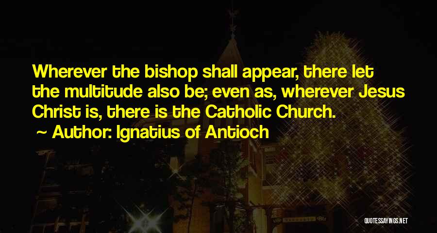 Ignatius Of Antioch Quotes: Wherever The Bishop Shall Appear, There Let The Multitude Also Be; Even As, Wherever Jesus Christ Is, There Is The