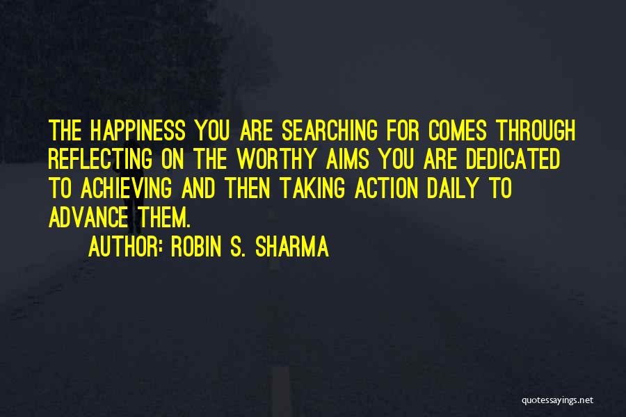 Robin S. Sharma Quotes: The Happiness You Are Searching For Comes Through Reflecting On The Worthy Aims You Are Dedicated To Achieving And Then