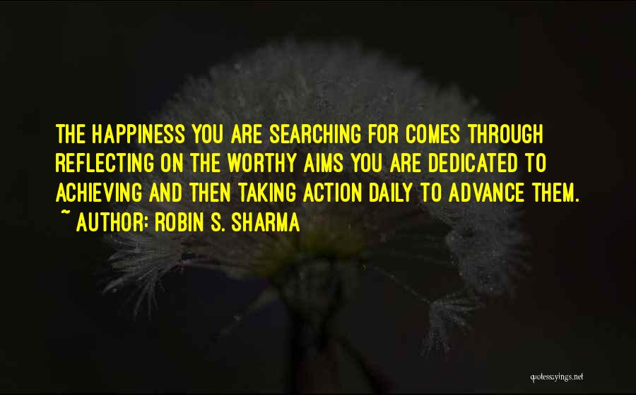 Robin S. Sharma Quotes: The Happiness You Are Searching For Comes Through Reflecting On The Worthy Aims You Are Dedicated To Achieving And Then