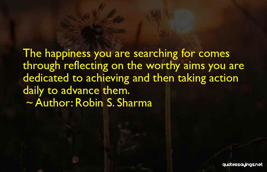 Robin S. Sharma Quotes: The Happiness You Are Searching For Comes Through Reflecting On The Worthy Aims You Are Dedicated To Achieving And Then