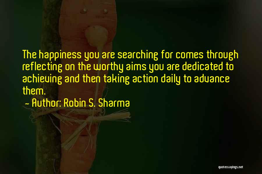 Robin S. Sharma Quotes: The Happiness You Are Searching For Comes Through Reflecting On The Worthy Aims You Are Dedicated To Achieving And Then