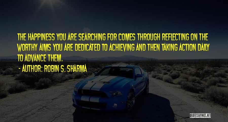 Robin S. Sharma Quotes: The Happiness You Are Searching For Comes Through Reflecting On The Worthy Aims You Are Dedicated To Achieving And Then