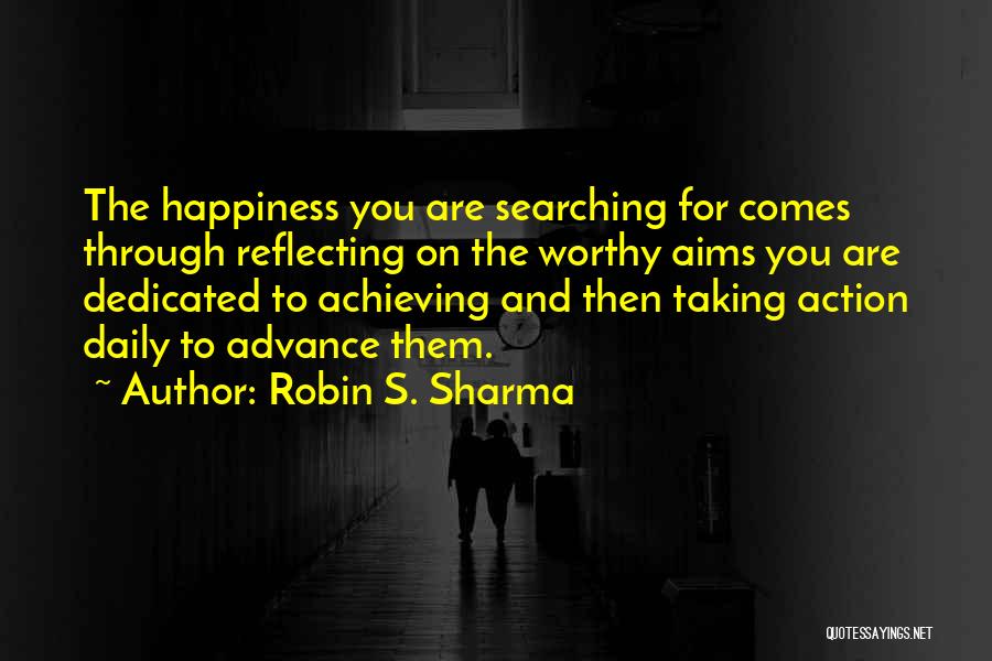 Robin S. Sharma Quotes: The Happiness You Are Searching For Comes Through Reflecting On The Worthy Aims You Are Dedicated To Achieving And Then