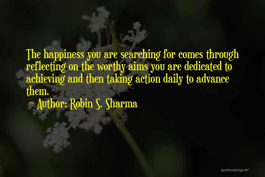 Robin S. Sharma Quotes: The Happiness You Are Searching For Comes Through Reflecting On The Worthy Aims You Are Dedicated To Achieving And Then