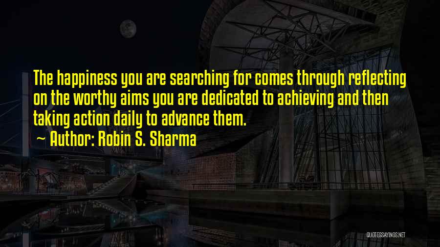 Robin S. Sharma Quotes: The Happiness You Are Searching For Comes Through Reflecting On The Worthy Aims You Are Dedicated To Achieving And Then