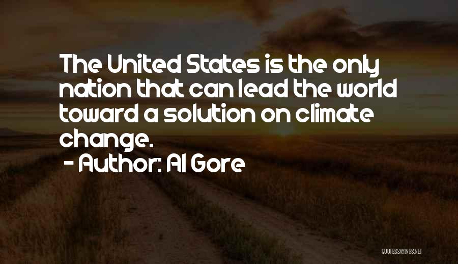 Al Gore Quotes: The United States Is The Only Nation That Can Lead The World Toward A Solution On Climate Change.