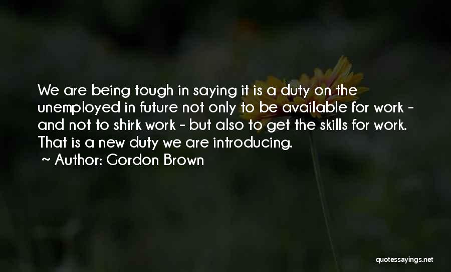 Gordon Brown Quotes: We Are Being Tough In Saying It Is A Duty On The Unemployed In Future Not Only To Be Available
