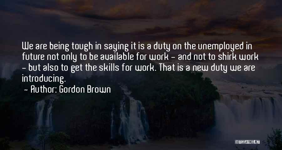 Gordon Brown Quotes: We Are Being Tough In Saying It Is A Duty On The Unemployed In Future Not Only To Be Available