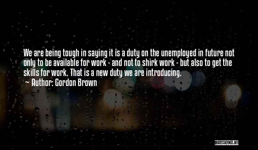 Gordon Brown Quotes: We Are Being Tough In Saying It Is A Duty On The Unemployed In Future Not Only To Be Available