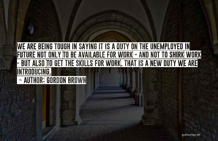 Gordon Brown Quotes: We Are Being Tough In Saying It Is A Duty On The Unemployed In Future Not Only To Be Available