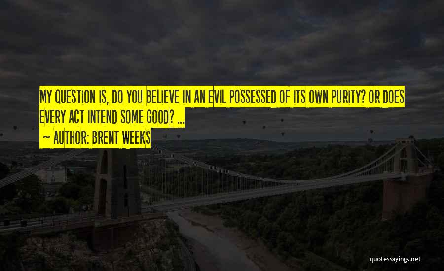 Brent Weeks Quotes: My Question Is, Do You Believe In An Evil Possessed Of Its Own Purity? Or Does Every Act Intend Some