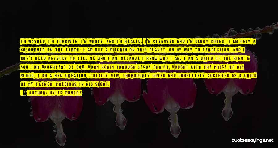 Myles Munroe Quotes: I'm Washed, I'm Forgiven, I'm Whole, And I'm Healed. I'm Cleansed And I'm Glory Bound. I Am Only A Sojourner