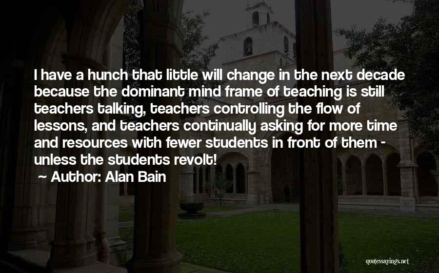 Alan Bain Quotes: I Have A Hunch That Little Will Change In The Next Decade Because The Dominant Mind Frame Of Teaching Is