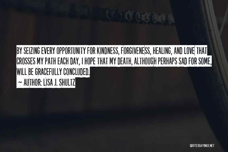 Lisa J. Shultz Quotes: By Seizing Every Opportunity For Kindness, Forgiveness, Healing, And Love That Crosses My Path Each Day, I Hope That My