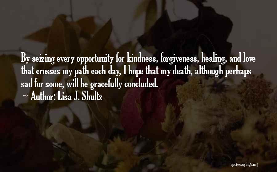 Lisa J. Shultz Quotes: By Seizing Every Opportunity For Kindness, Forgiveness, Healing, And Love That Crosses My Path Each Day, I Hope That My