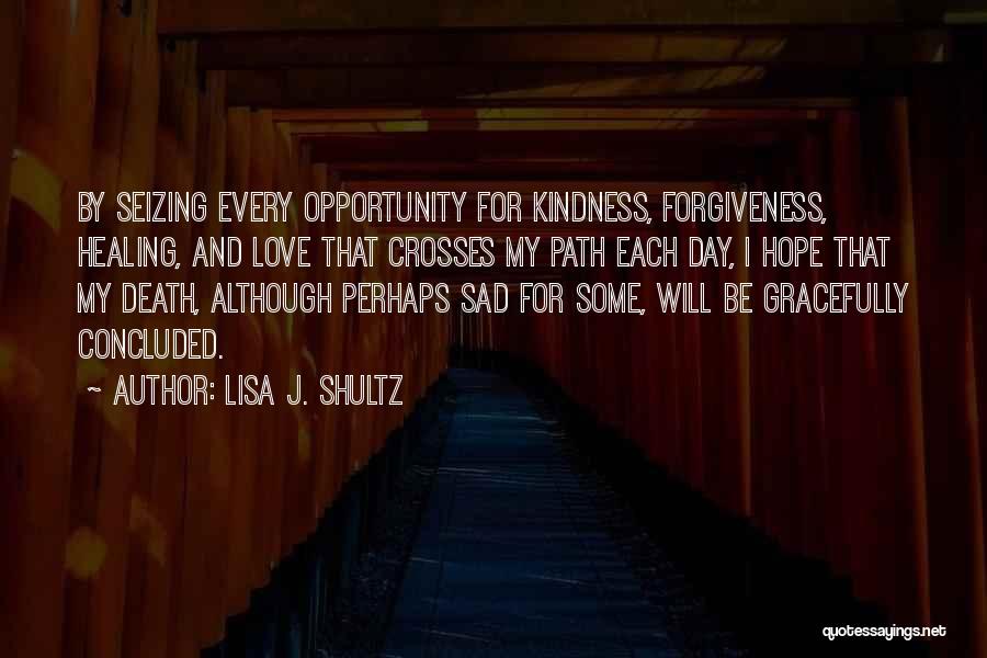 Lisa J. Shultz Quotes: By Seizing Every Opportunity For Kindness, Forgiveness, Healing, And Love That Crosses My Path Each Day, I Hope That My