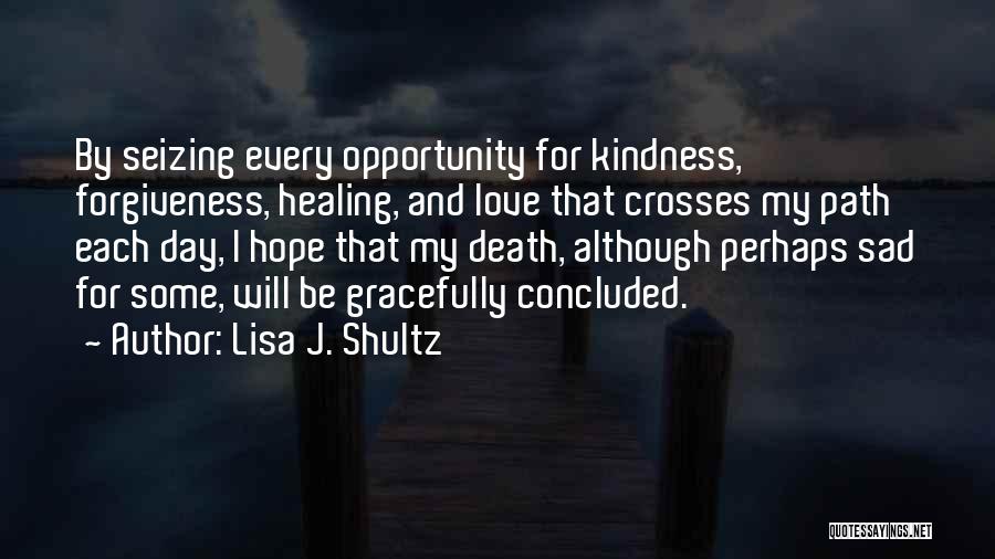 Lisa J. Shultz Quotes: By Seizing Every Opportunity For Kindness, Forgiveness, Healing, And Love That Crosses My Path Each Day, I Hope That My