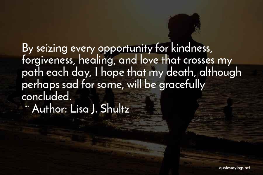 Lisa J. Shultz Quotes: By Seizing Every Opportunity For Kindness, Forgiveness, Healing, And Love That Crosses My Path Each Day, I Hope That My