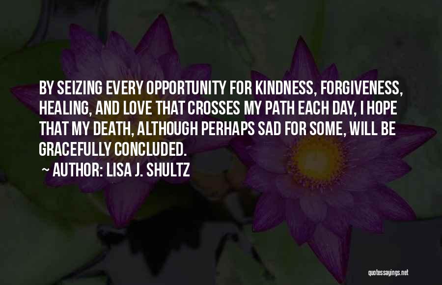 Lisa J. Shultz Quotes: By Seizing Every Opportunity For Kindness, Forgiveness, Healing, And Love That Crosses My Path Each Day, I Hope That My