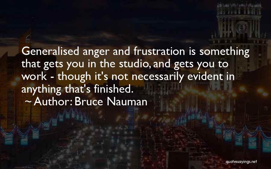 Bruce Nauman Quotes: Generalised Anger And Frustration Is Something That Gets You In The Studio, And Gets You To Work - Though It's