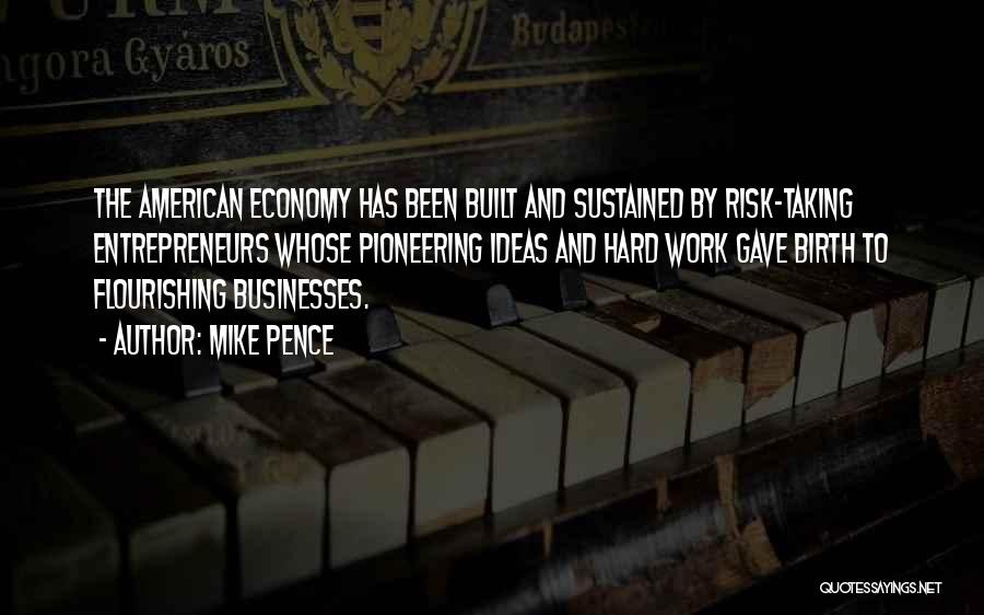 Mike Pence Quotes: The American Economy Has Been Built And Sustained By Risk-taking Entrepreneurs Whose Pioneering Ideas And Hard Work Gave Birth To