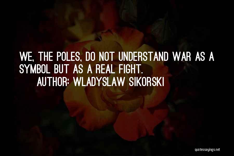 Wladyslaw Sikorski Quotes: We, The Poles, Do Not Understand War As A Symbol But As A Real Fight.