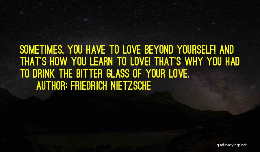 Friedrich Nietzsche Quotes: Sometimes, You Have To Love Beyond Yourself! And That's How You Learn To Love! That's Why You Had To Drink