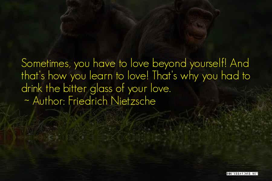 Friedrich Nietzsche Quotes: Sometimes, You Have To Love Beyond Yourself! And That's How You Learn To Love! That's Why You Had To Drink