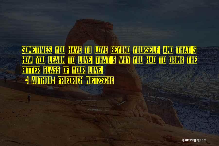 Friedrich Nietzsche Quotes: Sometimes, You Have To Love Beyond Yourself! And That's How You Learn To Love! That's Why You Had To Drink