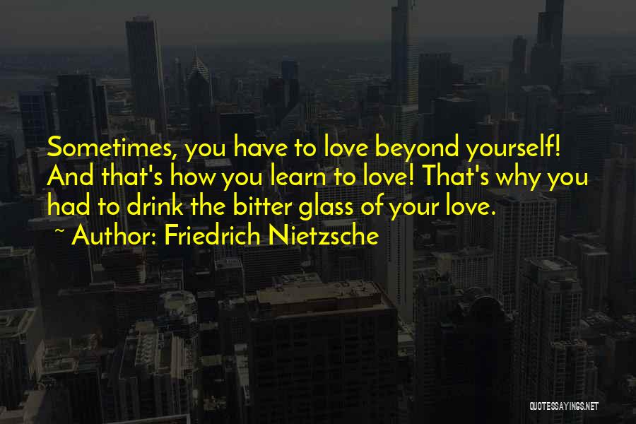 Friedrich Nietzsche Quotes: Sometimes, You Have To Love Beyond Yourself! And That's How You Learn To Love! That's Why You Had To Drink