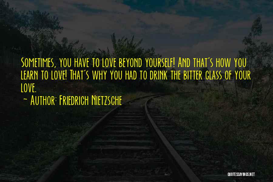 Friedrich Nietzsche Quotes: Sometimes, You Have To Love Beyond Yourself! And That's How You Learn To Love! That's Why You Had To Drink