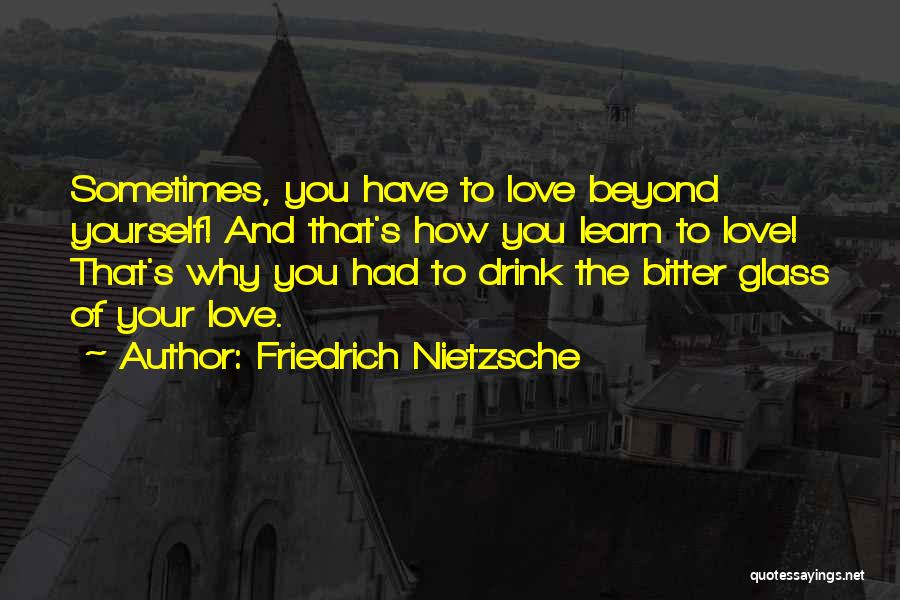 Friedrich Nietzsche Quotes: Sometimes, You Have To Love Beyond Yourself! And That's How You Learn To Love! That's Why You Had To Drink