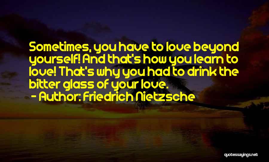 Friedrich Nietzsche Quotes: Sometimes, You Have To Love Beyond Yourself! And That's How You Learn To Love! That's Why You Had To Drink