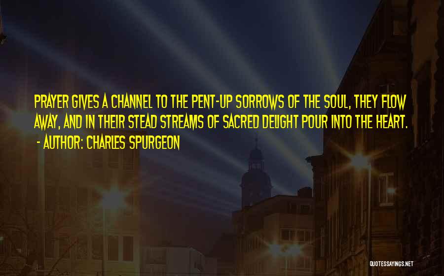 Charles Spurgeon Quotes: Prayer Gives A Channel To The Pent-up Sorrows Of The Soul, They Flow Away, And In Their Stead Streams Of