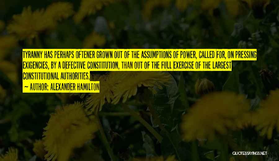 Alexander Hamilton Quotes: Tyranny Has Perhaps Oftener Grown Out Of The Assumptions Of Power, Called For, On Pressing Exigencies, By A Defective Constitution,