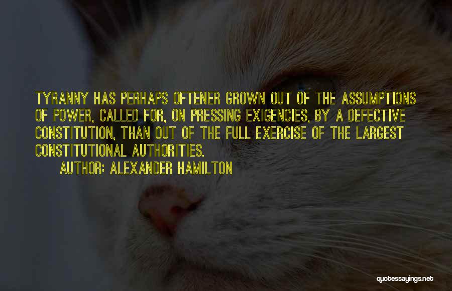 Alexander Hamilton Quotes: Tyranny Has Perhaps Oftener Grown Out Of The Assumptions Of Power, Called For, On Pressing Exigencies, By A Defective Constitution,