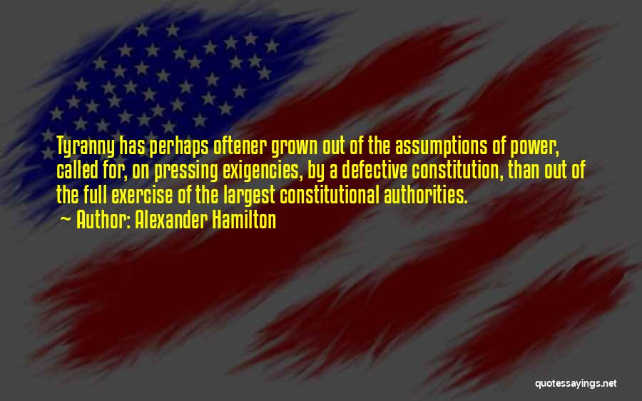 Alexander Hamilton Quotes: Tyranny Has Perhaps Oftener Grown Out Of The Assumptions Of Power, Called For, On Pressing Exigencies, By A Defective Constitution,